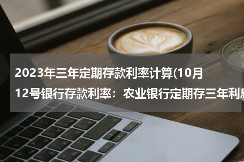 2023年三年定期存款利率计算(10月12号银行存款利率：农业银行定期存三年利息多少？)