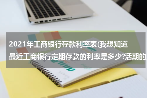 2021年工商银行存款利率表(我想知道最近工商银行定期存款的利率是多少?活期的又是多少?)