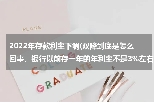 2022年存款利率下调(双降到底是怎么回事，银行以前存一年的年利率不是3%左右么，现在怎么出现个1.75%？)