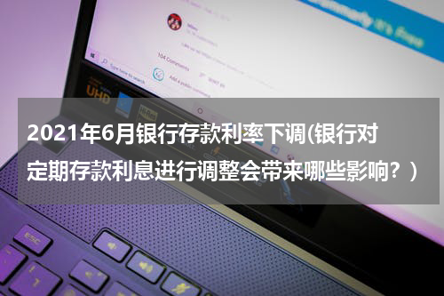 2021年6月银行存款利率下调(银行对定期存款利息进行调整会带来哪些影响？)