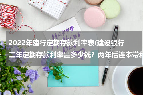 2022年建行定期存款利率表(建设银行二年定期存款利率是多少钱？两年后连本带利一共多少钱。？)