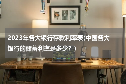 2023年各大银行存款利率表(中国各大银行的储蓄利率是多少？)