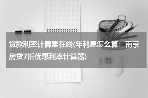 贷款利率计算器在线(年利息怎么算：南京房贷7折优惠利率计算器)