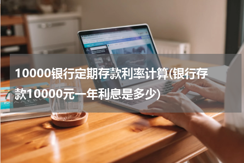 10000银行定期存款利率计算(银行存款10000元一年利息是多少)