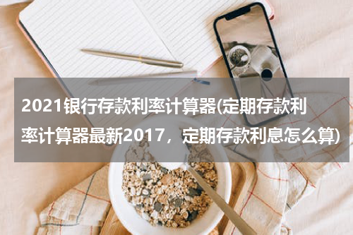 2021银行存款利率计算器(定期存款利率计算器最新2017，定期存款利息怎么算)