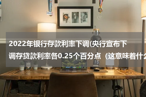 2022年银行存款利率下调(央行宣布下调存贷款利率各0.25个百分点（这意味着什么......）)