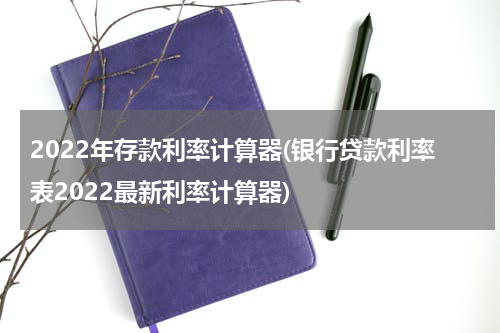 2022年存款利率计算器(银行贷款利率表2022最新利率计算器)