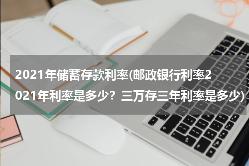 2021年储蓄存款利率(邮政银行利率2021年利率是多少？三万存三年利率是多少)