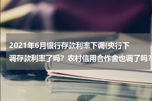 2021年6月银行存款利率下调(央行下调存款利率了吗？农村信用合作舍也调了吗？定期利率现在是多少？)