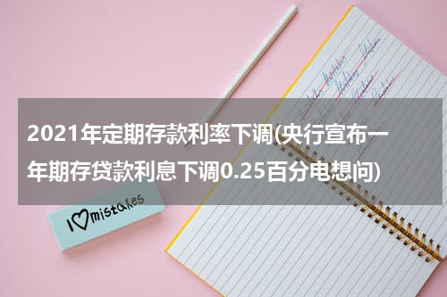 2021年定期存款利率下调(央行宣布一年期存贷款利息下调0.25百分电想问)
