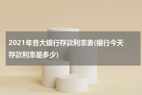 2021年各大银行存款利率表(银行今天存款利率是多少)