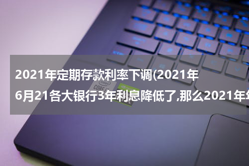 2021年定期存款利率下调(2021年6月21各大银行3年利息降低了,那么2021年年底3年定期存款利率还会涨吗？)