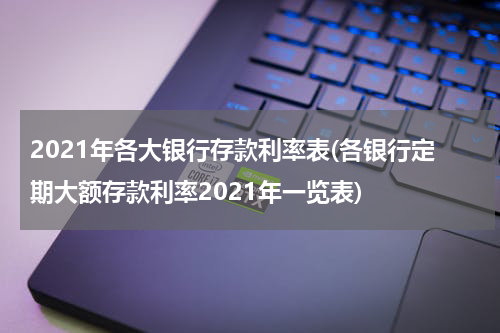 2021年各大银行存款利率表(各银行定期大额存款利率2021年一览表)