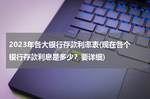 2023年各大银行存款利率表(现在各个银行存款利息是多少？要详细)