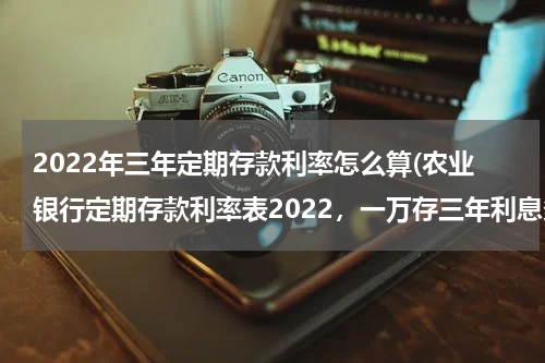 2022年三年定期存款利率怎么算(农业银行定期存款利率表2022，一万存三年利息多少)
