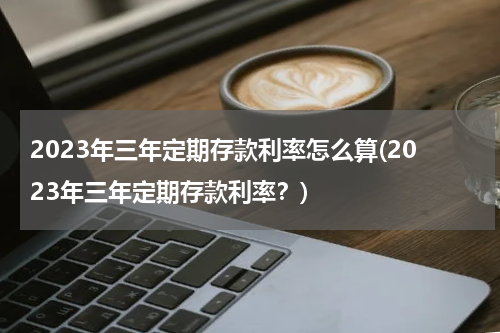 2023年三年定期存款利率怎么算(2023年三年定期存款利率？)
