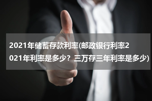 2021年储蓄存款利率(邮政银行利率2021年利率是多少？三万存三年利率是多少)