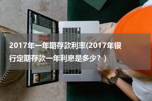 2017年一年期存款利率(2017年银行定期存款一年利息是多少？)