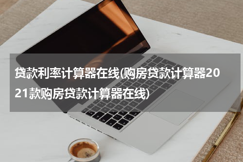 贷款利率计算器在线(购房贷款计算器2021款购房贷款计算器在线)