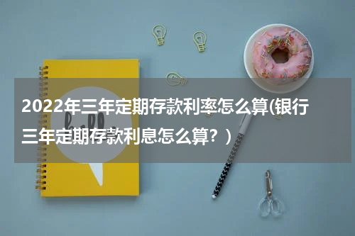 2022年三年定期存款利率怎么算(银行三年定期存款利息怎么算？)