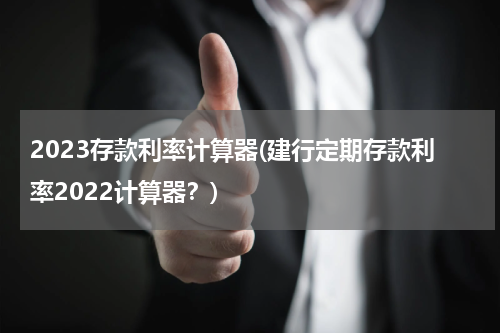 2023存款利率计算器(建行定期存款利率2022计算器？)