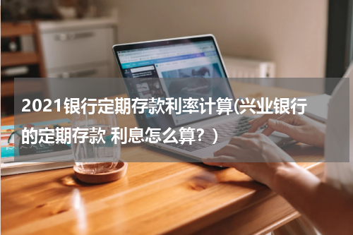 2021银行定期存款利率计算(兴业银行的定期存款 利息怎么算？)