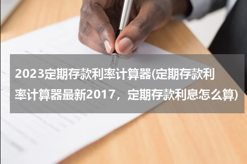 2023定期存款利率计算器(定期存款利率计算器最新2017，定期存款利息怎么算)