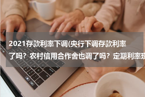 2021存款利率下调(央行下调存款利率了吗？农村信用合作舍也调了吗？定期利率现在是多少？)