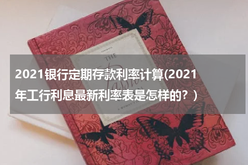 2021银行定期存款利率计算(2021年工行利息最新利率表是怎样的？)