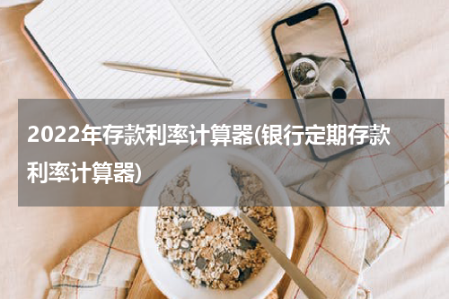2022年存款利率计算器(银行定期存款利率计算器)