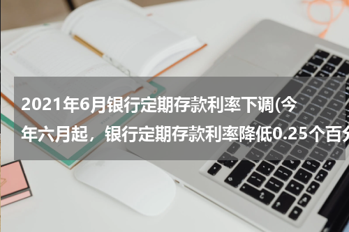 2021年6月银行定期存款利率下调(今年六月起，银行定期存款利率降低0.25个百分点是吗？)
