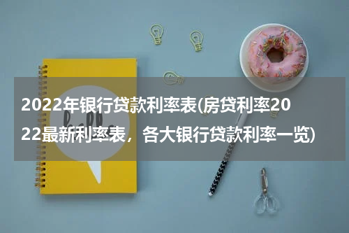 2022年银行贷款利率表(房贷利率2022最新利率表，各大银行贷款利率一览)