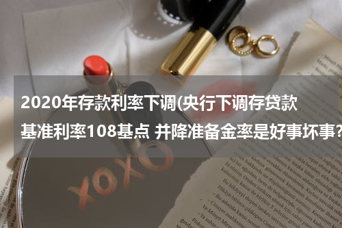 2020年存款利率下调(央行下调存贷款基准利率108基点 并降准备金率是好事坏事？)