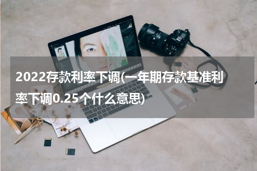 2022存款利率下调(一年期存款基准利率下调0.25个什么意思)