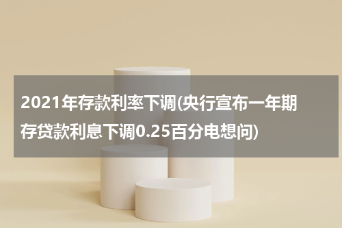2021年存款利率下调(央行宣布一年期存贷款利息下调0.25百分电想问)