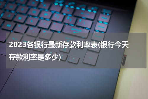 2023各银行最新存款利率表(银行今天存款利率是多少)