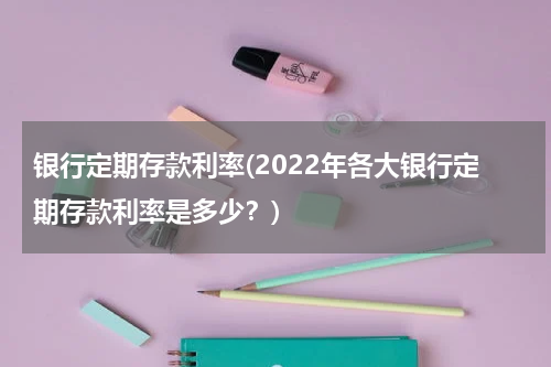 银行定期存款利率(2022年各大银行定期存款利率是多少？)