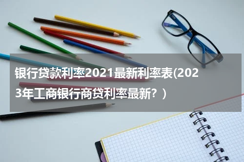 银行贷款利率2021最新利率表(2023年工商银行商贷利率最新？)
