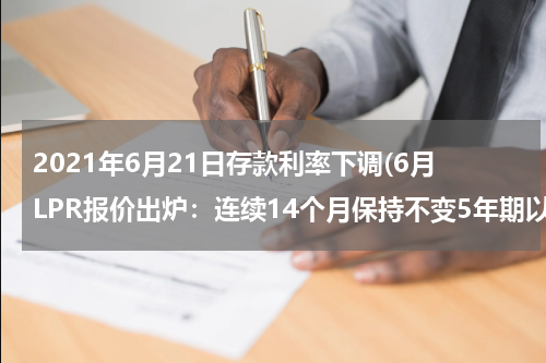 2021年6月21日存款利率下调(6月LPR报价出炉：连续14个月保持不变5年期以上LPR为4.65%)