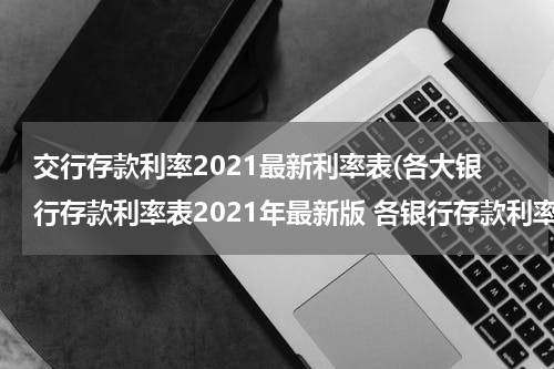 交行存款利率2021最新利率表(各大银行存款利率表2021年最新版 各银行存款利率一览)