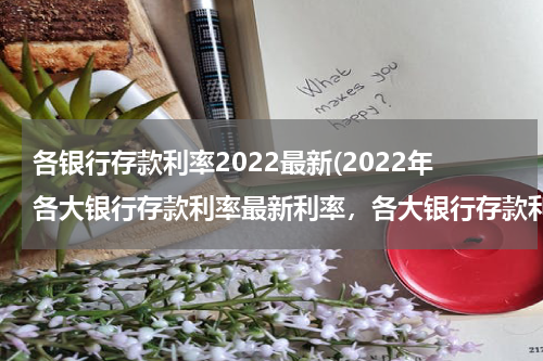各银行存款利率2022最新(2022年各大银行存款利率最新利率，各大银行存款利率清单)
