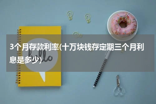 3个月存款利率(十万块钱存定期三个月利息是多少)