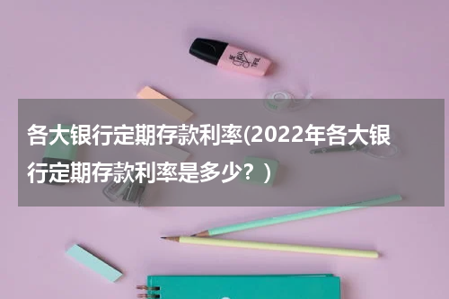 各大银行定期存款利率(2022年各大银行定期存款利率是多少？)