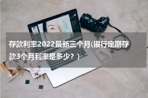 存款利率2022最新三个月(银行定期存款3个月利率是多少？)