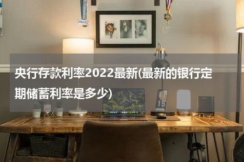 央行存款利率2022最新(最新的银行定期储蓄利率是多少)