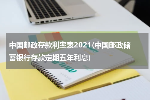 中国邮政存款利率表2021(中国邮政储蓄银行存款定期五年利息)