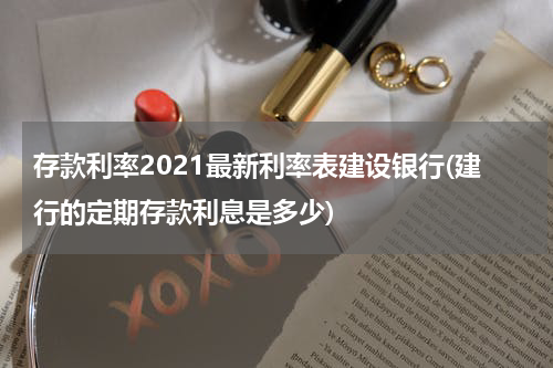 存款利率2021最新利率表建设银行(建行的定期存款利息是多少)