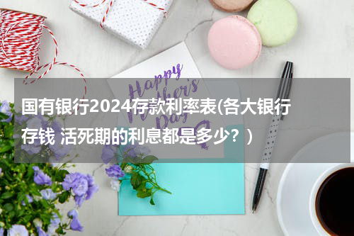 国有银行2024存款利率表(各大银行 存钱 活死期的利息都是多少？)