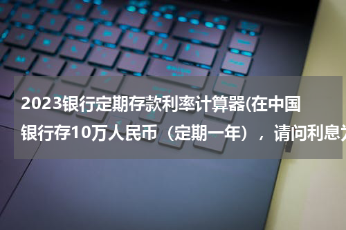 2023银行定期存款利率计算器(在中国银行存10万人民币（定期一年），请问利息为多少？)
