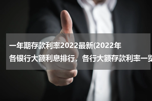 一年期存款利率2022最新(2022年各银行大额利息排行，各行大额存款利率一览)